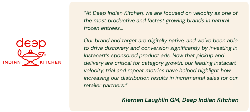 A quote that says “At Deep Indian Kitchen, we are focused on velocity as one of the most productive and fastest growing brands in natural frozen entrees,” said Kiernan Laughlin GM, of Deep Foods. “Our brand and target are digitally native, and we’ve been able to drive discovery and conversion significantly by investing in Instacart’s sponsored product ads. Now that pickup and delivery are critical for category growth, our leading Instacart velocity, trial and repeat metrics have helped highlight how increasing our distribution results in incremental sales for our retailer partners.